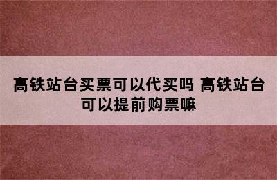 高铁站台买票可以代买吗 高铁站台可以提前购票嘛